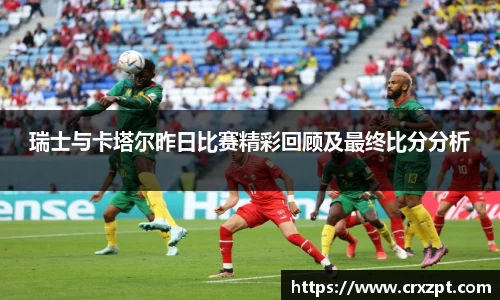瑞士与卡塔尔昨日比赛精彩回顾及最终比分分析