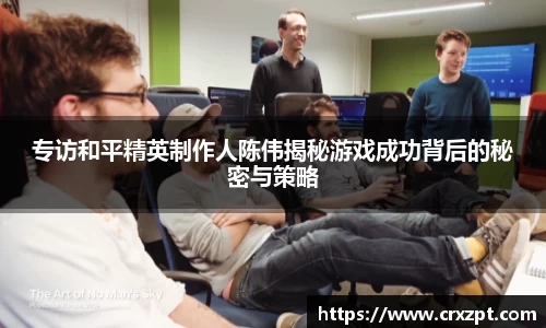 专访和平精英制作人陈伟揭秘游戏成功背后的秘密与策略